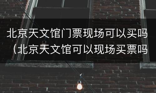 北京天文馆门票现场可以买吗（北京天文馆可以现场买票吗?）