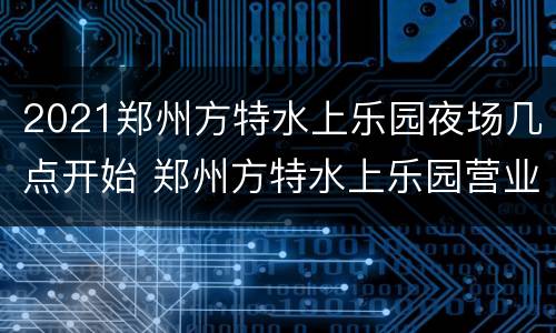 2021郑州方特水上乐园夜场几点开始 郑州方特水上乐园营业时间
