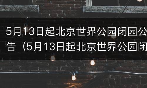 5月13日起北京世界公园闭园公告（5月13日起北京世界公园闭园公告内容）