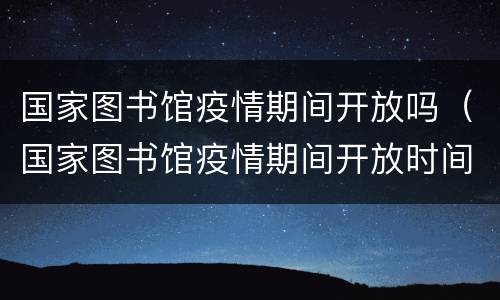 国家图书馆疫情期间开放吗（国家图书馆疫情期间开放时间）