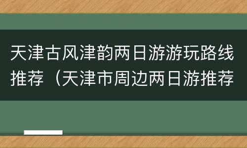 天津古风津韵两日游游玩路线推荐（天津市周边两日游推荐）