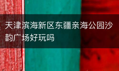 天津滨海新区东疆亲海公园沙韵广场好玩吗