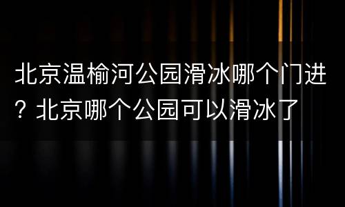 北京温榆河公园滑冰哪个门进? 北京哪个公园可以滑冰了