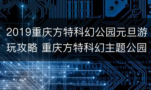 2019重庆方特科幻公园元旦游玩攻略 重庆方特科幻主题公园