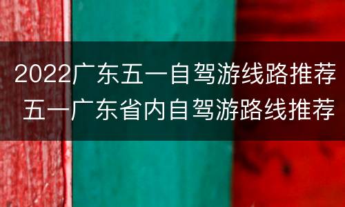 2022广东五一自驾游线路推荐 五一广东省内自驾游路线推荐