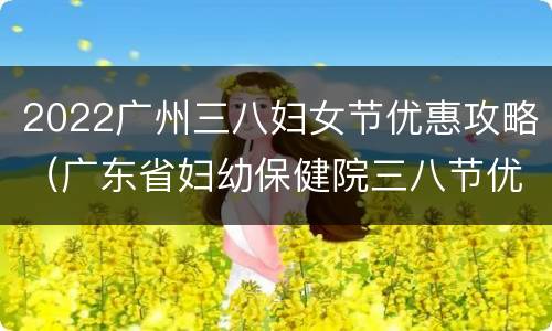 2022广州三八妇女节优惠攻略（广东省妇幼保健院三八节优惠）