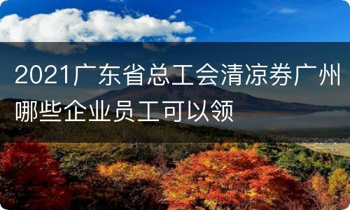 2021广东省总工会清凉券广州哪些企业员工可以领