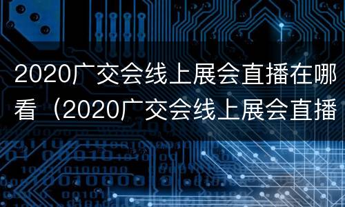 2020广交会线上展会直播在哪看（2020广交会线上展会直播在哪看啊）