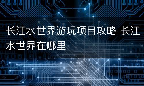 长江水世界游玩项目攻略 长江水世界在哪里