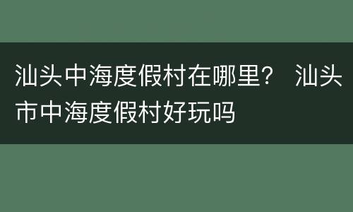 汕头中海度假村在哪里？ 汕头市中海度假村好玩吗