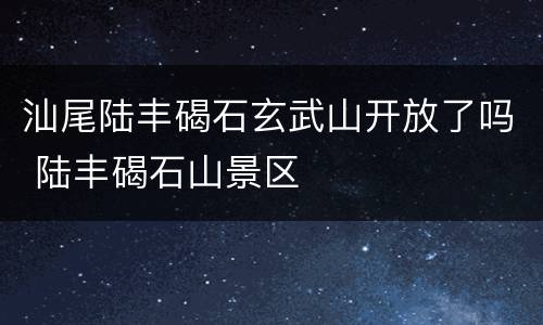 汕尾陆丰碣石玄武山开放了吗 陆丰碣石山景区