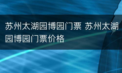 苏州太湖园博园门票 苏州太湖园博园门票价格