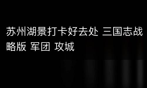 苏州湖景打卡好去处 三国志战略版 军团 攻城