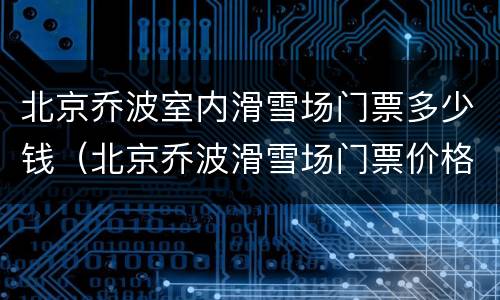 北京乔波室内滑雪场门票多少钱（北京乔波滑雪场门票价格）