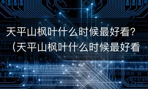 天平山枫叶什么时候最好看？（天平山枫叶什么时候最好看）