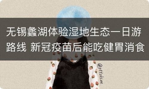 无锡蠡湖体验湿地生态一日游路线 新冠疫苗后能吃健胃消食片吗