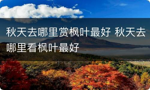秋天去哪里赏枫叶最好 秋天去哪里看枫叶最好