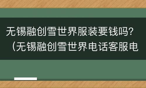 无锡融创雪世界服装要钱吗？（无锡融创雪世界电话客服电话）