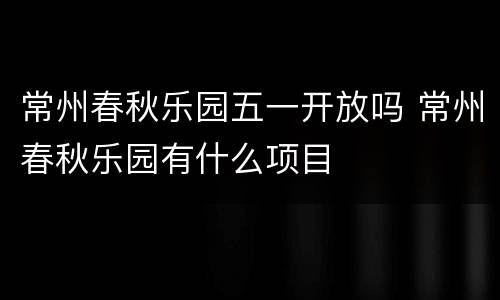 常州春秋乐园五一开放吗 常州春秋乐园有什么项目