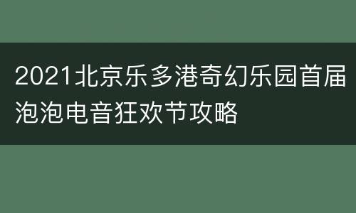 2021北京乐多港奇幻乐园首届泡泡电音狂欢节攻略