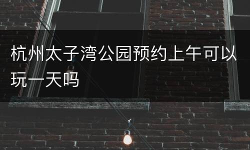 杭州太子湾公园预约上午可以玩一天吗