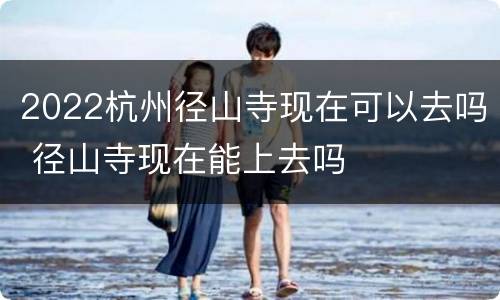 2022杭州径山寺现在可以去吗 径山寺现在能上去吗