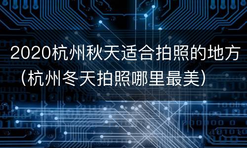 2020杭州秋天适合拍照的地方（杭州冬天拍照哪里最美）