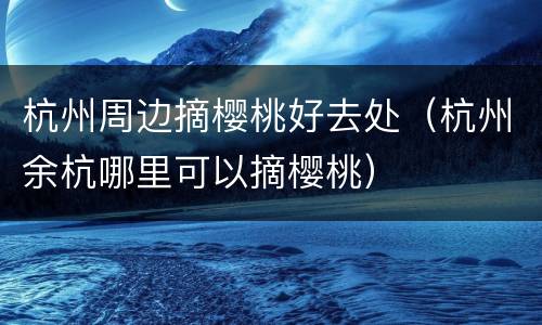 杭州周边摘樱桃好去处（杭州余杭哪里可以摘樱桃）