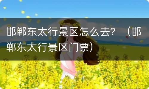 邯郸东太行景区怎么去？（邯郸东太行景区门票）
