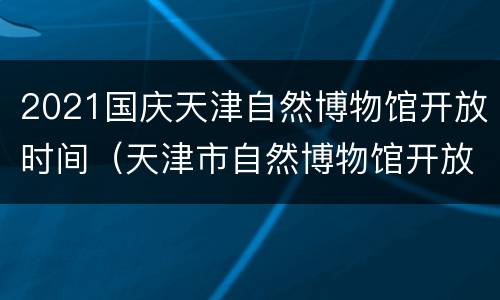 2021国庆天津自然博物馆开放时间（天津市自然博物馆开放时间）