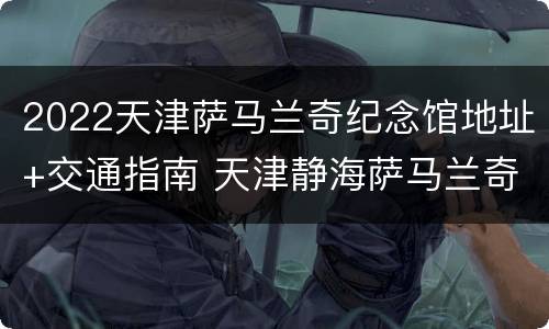 2022天津萨马兰奇纪念馆地址+交通指南 天津静海萨马兰奇纪念馆