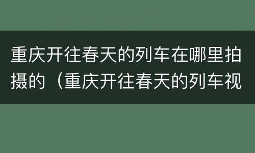 重庆开往春天的列车在哪里拍摄的（重庆开往春天的列车视频）