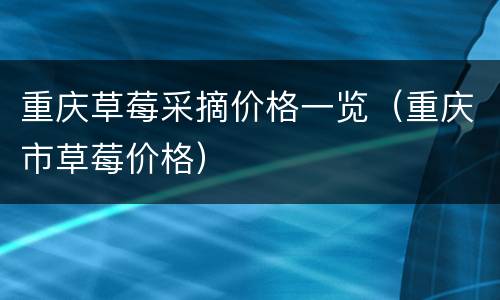 重庆草莓采摘价格一览（重庆市草莓价格）