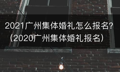 2021广州集体婚礼怎么报名？（2020广州集体婚礼报名）