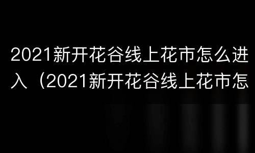 2021新开花谷线上花市怎么进入（2021新开花谷线上花市怎么进入的）