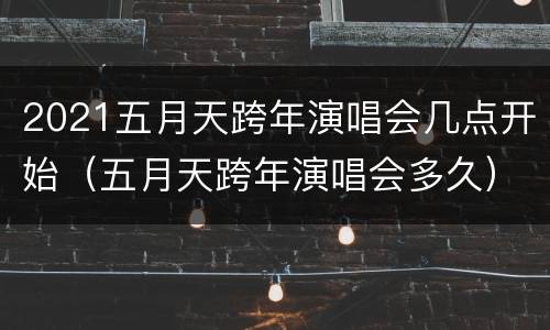 2021五月天跨年演唱会几点开始（五月天跨年演唱会多久）