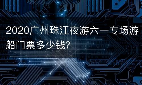 2020广州珠江夜游六一专场游船门票多少钱？