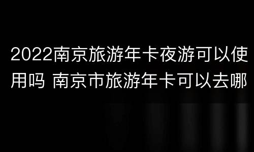 2022南京旅游年卡夜游可以使用吗 南京市旅游年卡可以去哪些景点