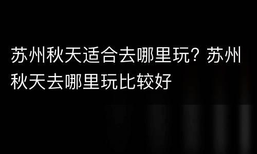 苏州秋天适合去哪里玩? 苏州秋天去哪里玩比较好