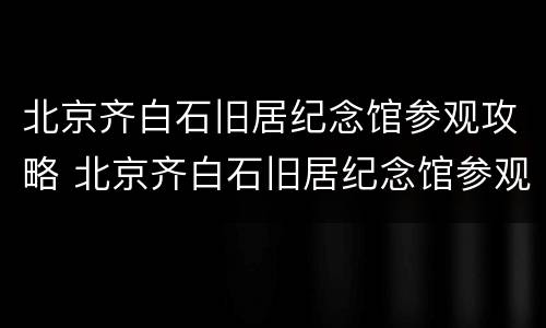 北京齐白石旧居纪念馆参观攻略 北京齐白石旧居纪念馆参观攻略视频