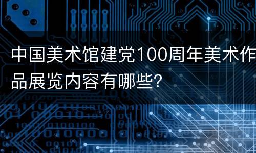 中国美术馆建党100周年美术作品展览内容有哪些？
