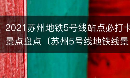 2021苏州地铁5号线站点必打卡景点盘点（苏州5号线地铁线景点）