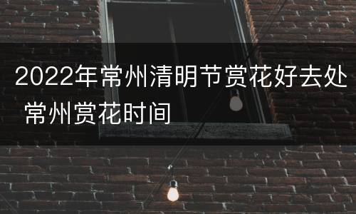 2022年常州清明节赏花好去处 常州赏花时间