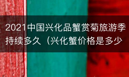 2021中国兴化品蟹赏菊旅游季持续多久（兴化蟹价格是多少）