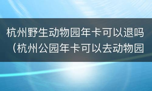 杭州野生动物园年卡可以退吗（杭州公园年卡可以去动物园吗）