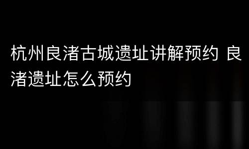 杭州良渚古城遗址讲解预约 良渚遗址怎么预约