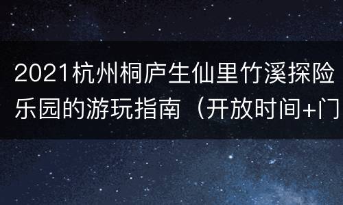 2021杭州桐庐生仙里竹溪探险乐园的游玩指南（开放时间+门票+地址交通）