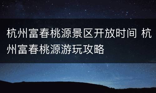 杭州富春桃源景区开放时间 杭州富春桃源游玩攻略