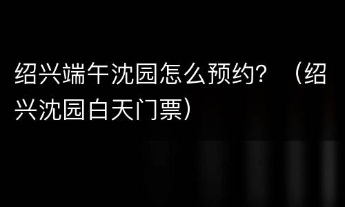 绍兴端午沈园怎么预约？（绍兴沈园白天门票）