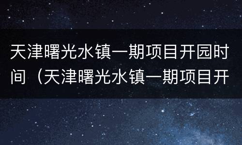 天津曙光水镇一期项目开园时间（天津曙光水镇一期项目开园时间最新）